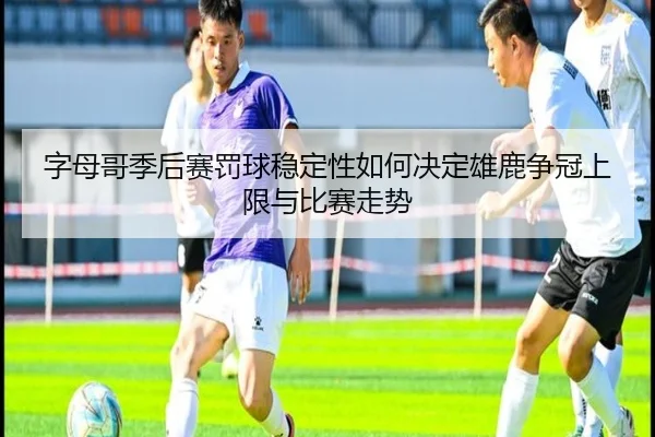 字母哥季后赛罚球稳定性如何决定雄鹿争冠上限与比赛走势